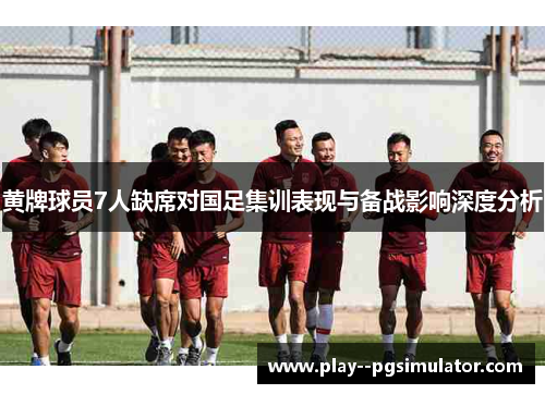 黄牌球员7人缺席对国足集训表现与备战影响深度分析