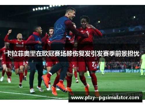 卡拉菲奥里在欧冠赛场膝伤复发引发赛季前景担忧 卡拉菲奥里在欧冠赛场膝伤复发引发赛季前景担忧