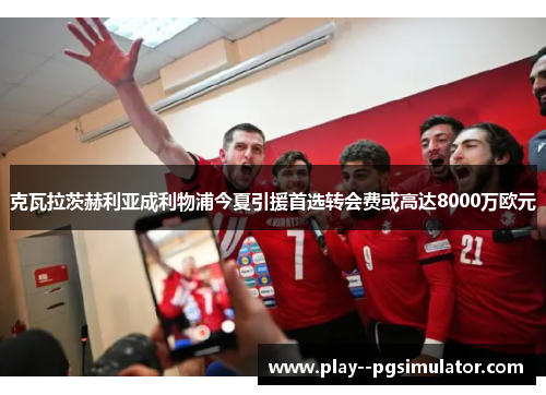 克瓦拉茨赫利亚成利物浦今夏引援首选转会费或高达8000万欧元